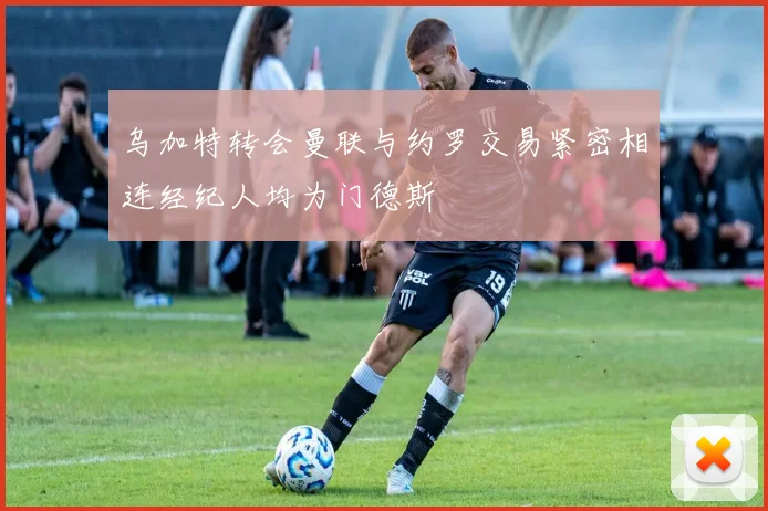 乌加特转会曼联与约罗交易紧密相连经纪人均为门德斯