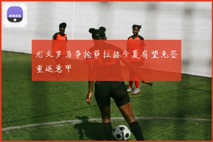 尤文罗马争抢萨拉赫今夏有望免签重返意甲