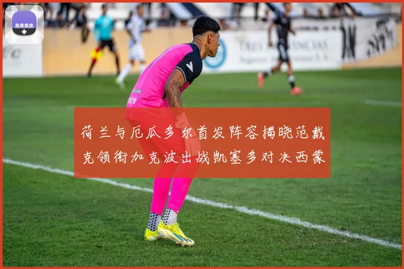 荷兰与厄瓜多尔首发阵容揭晓范戴克领衔加克波出战凯塞多对决西蒙斯