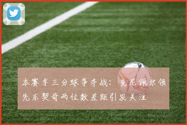 本赛季三分球争夺战：克尼佩尔领先东契奇两位数差距引发关注