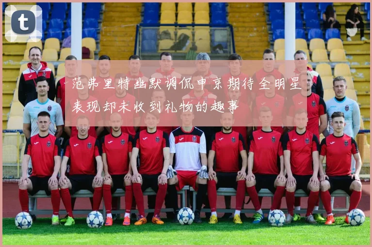 范弗里特幽默调侃申京期待全明星表现却未收到礼物的趣事