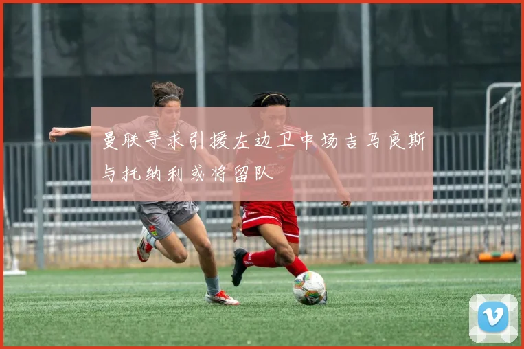 曼联寻求引援左边卫中场吉马良斯与托纳利或将留队