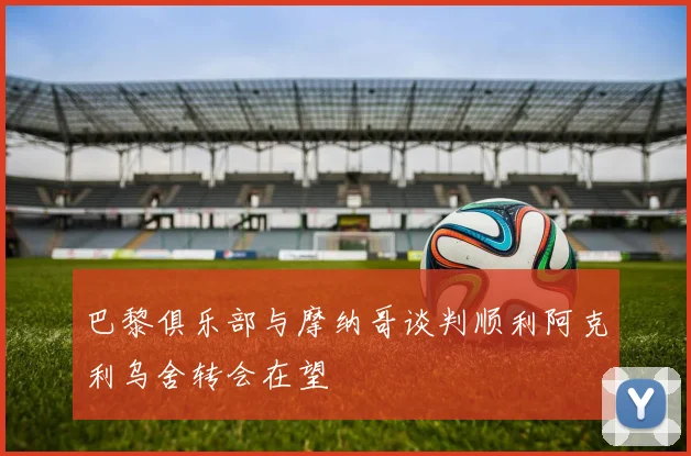 巴黎俱乐部与摩纳哥谈判顺利阿克利乌舍转会在望
