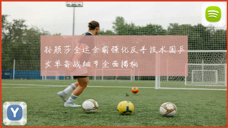 孙颖莎全运会前强化反手技术国乒女单备战细节全面揭秘