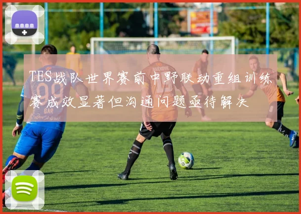 TES战队世界赛前中野联动重组训练赛成效显著但沟通问题亟待解决