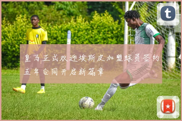 皇马正式欢迎埃斯皮加盟球员签约五年合同开启新篇章
