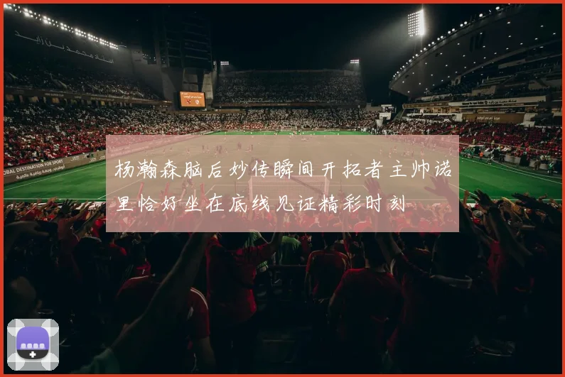 杨瀚森脑后妙传瞬间开拓者主帅诺里恰好坐在底线见证精彩时刻