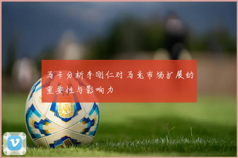 马卡分析李刚仁对马竞市场扩展的重要性与影响力