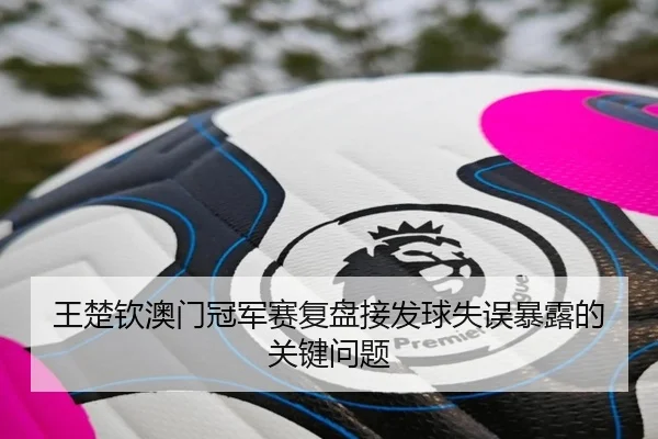 王楚钦澳门冠军赛复盘接发球失误暴露的关键问题